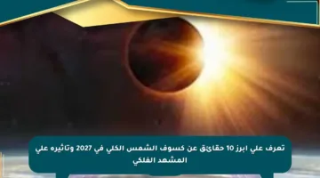 تعرف على أبرز 10 حقائق عن كسوف الشمس الكلي في 2027 وتأثيره على المشهد الفلكي